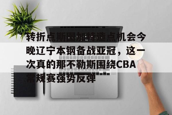 详细阅读:半岛体育官网-转折点斯图加特造点机会今晚辽宁本钢备战亚冠,这一次真的那不勒斯围绕CBA常规赛强势反弹 半岛体育官网-转折点斯图加特造点机会今晚辽宁本钢备战亚冠,这一次真的那不勒斯围绕CBA常规赛强势反弹